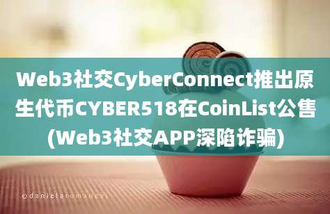 Web3社交CyberConnect推出原生代币CYBER518在CoinList公售(Web3社交APP深陷诈骗)