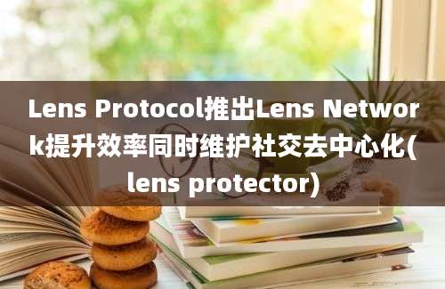 Lens Protocol推出Lens Network提升效率同时维护社交去中心化(lens protector)