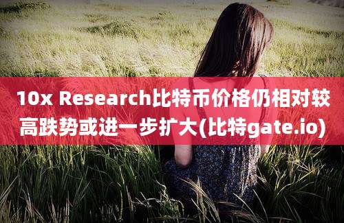 10x Research比特币价格仍相对较高跌势或进一步扩大(比特gate.io)