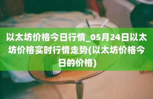 以太坊价格今日行情_05月24日以太坊价格实时行情走势(以太坊价格今日的价格)