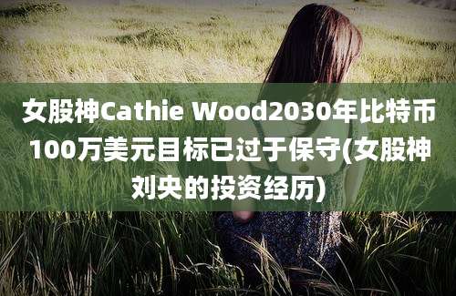 女股神Cathie Wood2030年比特币100万美元目标已过于保守(女股神刘央的投资经历)