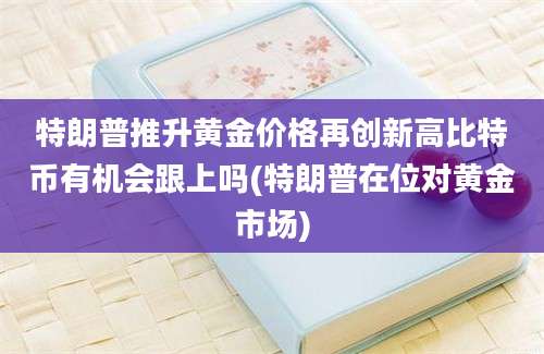 特朗普推升黄金价格再创新高比特币有机会跟上吗(特朗普在位对黄金市场)