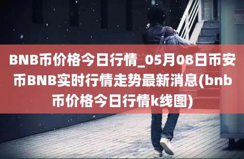 BNB币价格今日行情_05月08日币安币BNB实时行情走势最新消息(bnb币价格今日行情k线图)