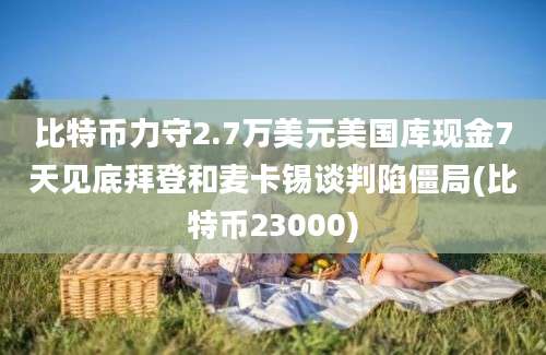 比特币力守2.7万美元美国库现金7天见底拜登和麦卡锡谈判陷僵局(比特币23000)