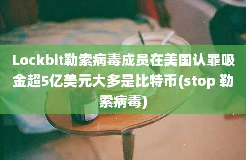 Lockbit勒索病毒成员在美国认罪吸金超5亿美元大多是比特币(stop 勒索病毒)