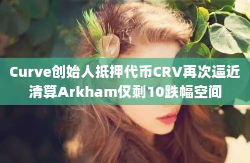 Curve创始人抵押代币CRV再次逼近清算Arkham仅剩10跌幅空间