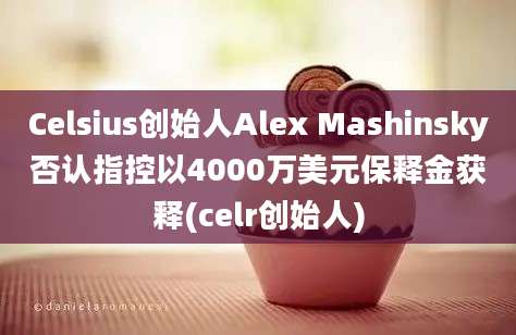 Celsius创始人Alex Mashinsky否认指控以4000万美元保释金获释(celr创始人)