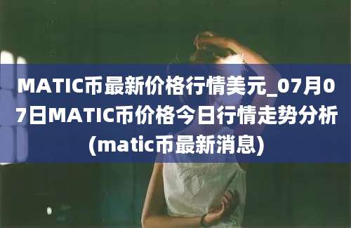 MATIC币最新价格行情美元_07月07日MATIC币价格今日行情走势分析(matic币最新消息)