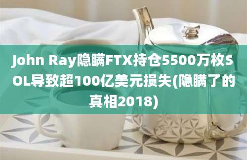 John Ray隐瞒FTX持仓5500万枚SOL导致超100亿美元损失(隐瞒了的真相2018)