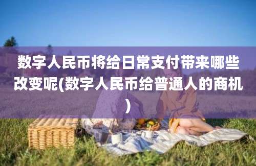 数字人民币将给日常支付带来哪些改变呢(数字人民币给普通人的商机)