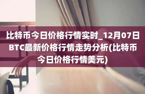 比特币今日价格行情实时_12月07日BTC最新价格行情走势分析(比特币今日价格行情美元)