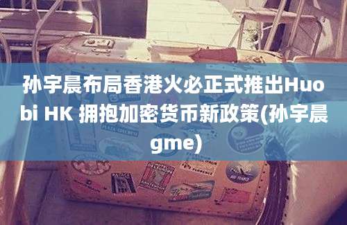 孙宇晨布局香港火必正式推出Huobi HK 拥抱加密货币新政策(孙宇晨 gme)