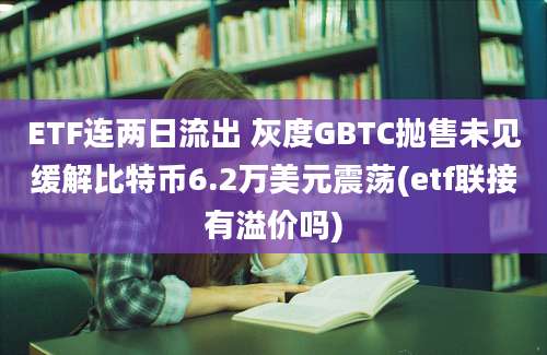 ETF连两日流出 灰度GBTC抛售未见缓解比特币6.2万美元震荡(etf联接有溢价吗)