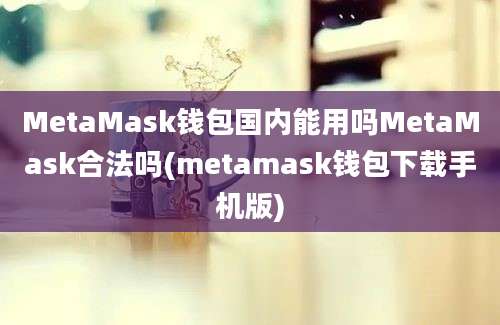 MetaMask钱包国内能用吗MetaMask合法吗(metamask钱包下载手机版)