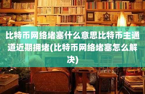 比特币网络堵塞什么意思比特币主通道近期拥堵(比特币网络堵塞怎么解决)