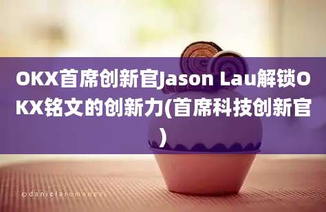 OKX首席创新官Jason Lau解锁OKX铭文的创新力(首席科技创新官)