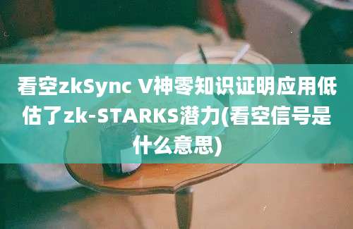 看空zkSync V神零知识证明应用低估了zk-STARKS潜力(看空信号是什么意思)