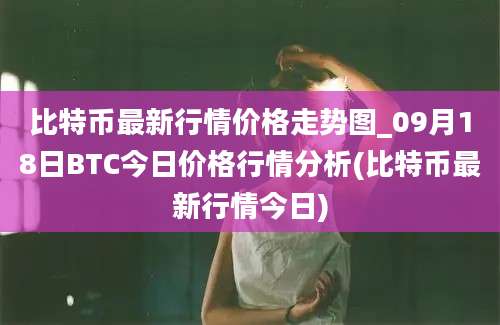 比特币最新行情价格走势图_09月18日BTC今日价格行情分析(比特币最新行情今日)