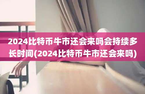 2024比特币牛市还会来吗会持续多长时间(2024比特币牛市还会来吗)