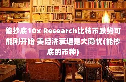 能抄底10x Research比特币跌势可能刚开始 美经济衰退是大隐忧(能抄底的币种)