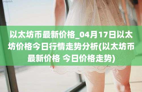 以太坊币最新价格_04月17日以太坊价格今日行情走势分析(以太坊币最新价格 今日价格走势)