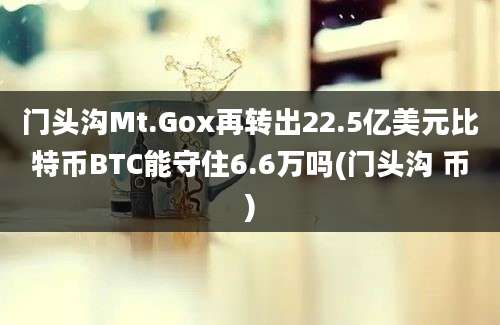 门头沟Mt.Gox再转出22.5亿美元比特币BTC能守住6.6万吗(门头沟 币)