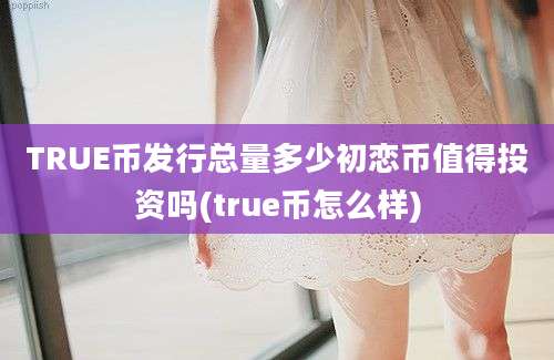 TRUE币发行总量多少初恋币值得投资吗(true币怎么样)