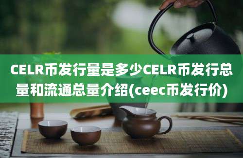 CELR币发行量是多少CELR币发行总量和流通总量介绍(ceec币发行价)