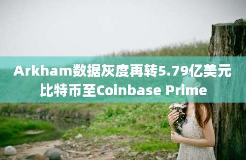 Arkham数据灰度再转5.79亿美元比特币至Coinbase Prime