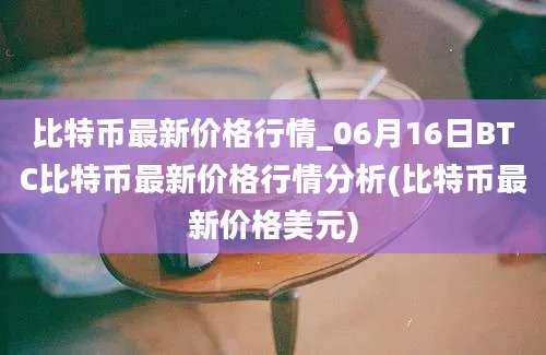 比特币最新价格行情_06月16日BTC比特币最新价格行情分析(比特币最新价格美元)