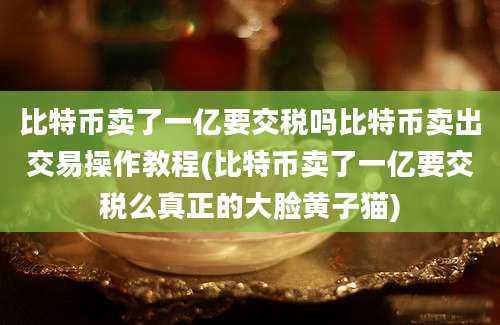 比特币卖了一亿要交税吗比特币卖出交易操作教程(比特币卖了一亿要交税么真正的大脸黄子猫)