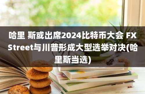 哈里 斯或出席2024比特币大会 FXStreet与川普形成大型选举对决(哈里斯当选)