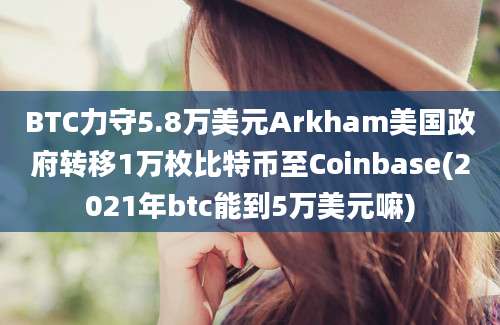 BTC力守5.8万美元Arkham美国政府转移1万枚比特币至Coinbase(2021年btc能到5万美元嘛)