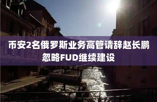 币安2名俄罗斯业务高管请辞赵长鹏忽略FUD继续建设