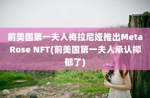 前美国第一夫人梅拉尼娅推出MetaRose NFT(前美国第一夫人承认抑郁了)