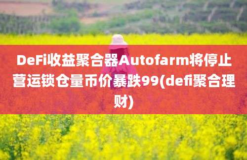 DeFi收益聚合器Autofarm将停止营运锁仓量币价暴跌99(defi聚合理财)