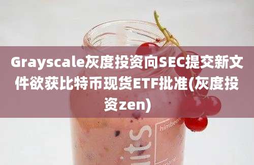 Grayscale灰度投资向SEC提交新文件欲获比特币现货ETF批准(灰度投资zen)