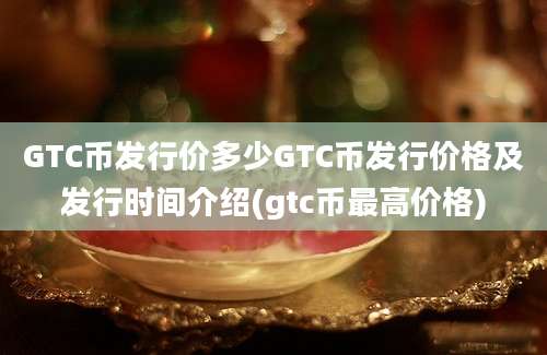 GTC币发行价多少GTC币发行价格及发行时间介绍(gtc币最高价格)