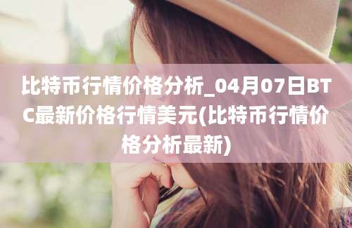 比特币行情价格分析_04月07日BTC最新价格行情美元(比特币行情价格分析最新)