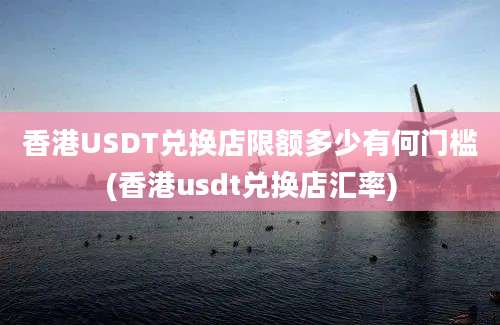 香港USDT兑换店限额多少有何门槛(香港usdt兑换店汇率)