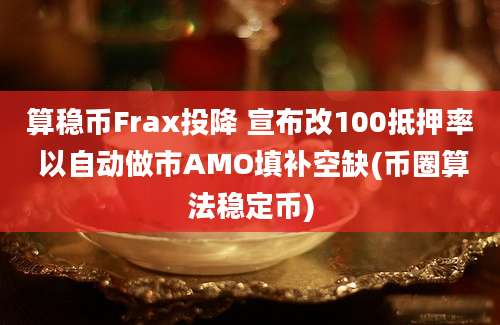 算稳币Frax投降 宣布改100抵押率 以自动做市AMO填补空缺(币圈算法稳定币)