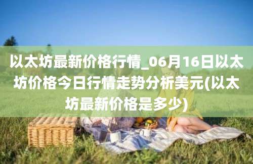 以太坊最新价格行情_06月16日以太坊价格今日行情走势分析美元(以太坊最新价格是多少)