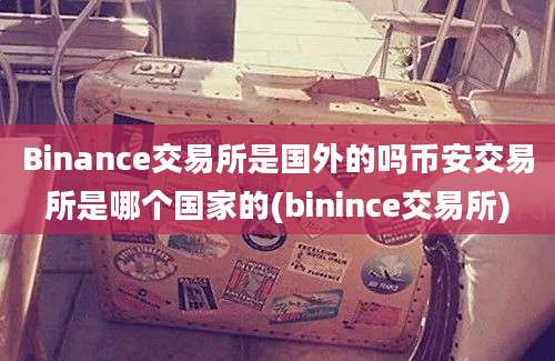 Binance交易所是国外的吗币安交易所是哪个国家的(binince交易所)