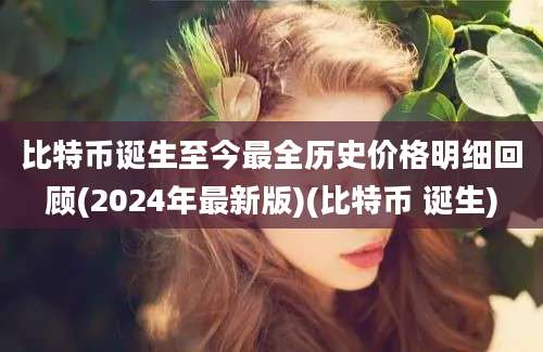 比特币诞生至今最全历史价格明细回顾(2024年最新版)(比特币 诞生)