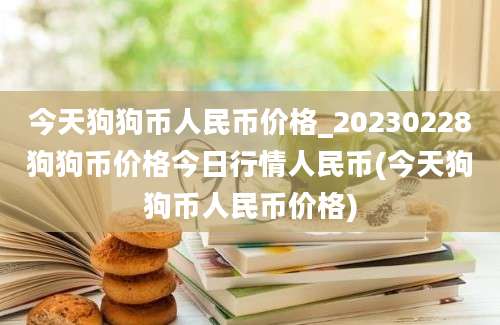 今天狗狗币人民币价格_20230228狗狗币价格今日行情人民币(今天狗狗币人民币价格)