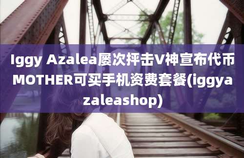 Iggy Azalea屡次抨击V神宣布代币MOTHER可买手机资费套餐(iggyazaleashop)