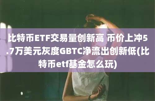 比特币ETF交易量创新高 币价上冲5.7万美元灰度GBTC净流出创新低(比特币etf基金怎么玩)