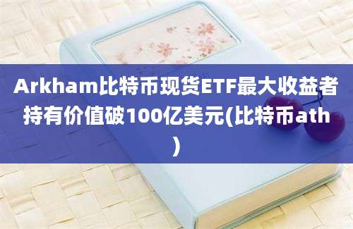 Arkham比特币现货ETF最大收益者持有价值破100亿美元(比特币ath)