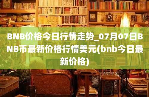 BNB价格今日行情走势_07月07日BNB币最新价格行情美元(bnb今日最新价格)