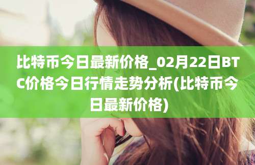 比特币今日最新价格_02月22日BTC价格今日行情走势分析(比特币今日最新价格)